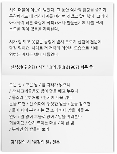 시와 더불어 이순이 넘었다. 그 동안 역사의 흙탕물 줄기가 무참하게도 내 정신세계를 여러번 짓밟고 달아났다. 그러나 아직까지 허튼 속정에 국척하거나 한눈팔기에 나를 크게 소모한 적이 없음을 자위한다. 

시가 잘 되고 못됨은 공정에 앞서 오로지 선천적 천문에 맡길 일이요, 나대로 저 저악의 의연한 모습으로 시에 임하는 자세는 예나 다름없다.

-신석정(辛夕汀) 시집 「山의 序曲」(1967) 서문 중-   
고운 산 / 고운 달 / 밤 자태가 맑으니 
/ 산 나그네졸음도 밝아 달을 베고 누우니 
/ 물소리 은하처럼 / 창가에 더욱 맑다 
눈을 뜨면 / 산 이마에 뚜렷한 얼굴 / 눈을 감으면 
/ 물에 채어 부서지는 달 소리 차마 잠을 이룰 수 없어 / 말 없이 호올로 앉아 / 달을 바라본다
거울처럼 / 안히 트이는 마음 / 이 한 밤 
/ 부처인 양 받들어 보리

-김해강의 시 「금강의 달」전문-