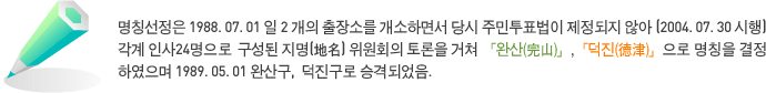 명칭선정은 1988. 07. 01일 2개의 출장소를 개소하면서 당시 주민투표법이 제정되지 않아 (2004. 07. 30 시행) 각계 인사 24명으로 구성된 지명(地名) 위원회의 토론을 거쳐 「완산(完山)」, 「덕진(德津)」으로 명칭을 결정하였으며 1989. 05. 01 완산구, 덕진구로 승격되었음.