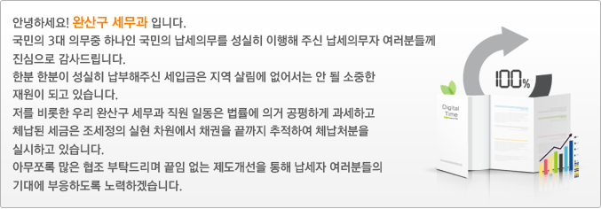 안녕하세요! 완산구 세무과 입니다.
국민의 3대 의무중 하나인 국민의 납세의무를 성실히 이행해 주신 납세의무자 여러분들께 진심으로 감사드립니다.
한분 한분이 성실히 납부해주신 세입금은 지역 살림에 없어서는 안 될 소중한 재원이 되고 있습니다.
저를 비롯한 우리 완산구 세무과 직원 일동은 법률에 의거 공평하게 과세하고 체납된 세금은 조세정의 실현 차원에서 채권을 끝까지 추적하여 체납처분을 실시하고 있습니다.
아무쪼록 많은 협조 부탁드리며 끝임 없는 제도개선을 통해 납세자 여러분들의 기대에 부응하도록 노력하겠습니다.