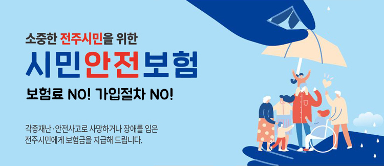 소중한 전주시민을 위한 시민안전보험 / 보험료 NO! 가입절차 NO! / 각종재난·안전사고로 사망하거나 장애를 입은 전주시민에게 보험금을 지급해 드립니다.