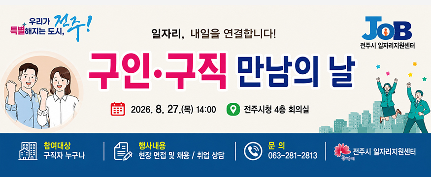 일자리, 내일을 연결합니다!
구인·구직 만남의 날
2026.8.27(목) 14:00 전주시청 4층 회의실
참여대상 : 구직자 누구나
행사내용 : 현장 면접 및 채용/취업 상담
문의 : 063-281-2813
전주시 일자리지원센터