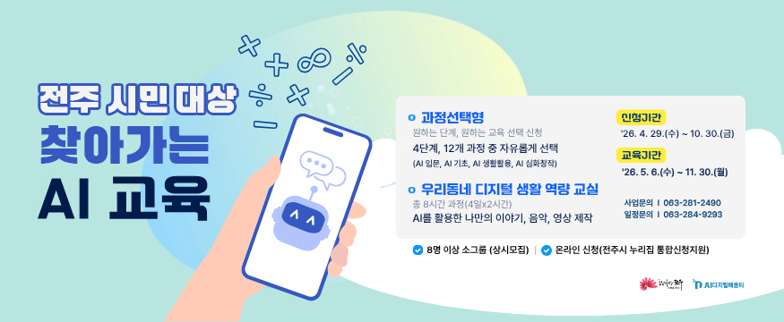 전주 시민 대상 찾아가는 AI교육
과정선택형-원하는 단계, 원하는 교육 선택 신청
4단계, 12개 과정 중 자유롭게 선택(AI입문, AI기초, AI생활활용,AI심화창작)
우리동네 디지털 생활 역량 교실-총 8시간 과정(4일x2시간)
AI를 활용한 나만의 이야기, 음악 영상 제작
신청기간:26.4.29.(수)~10.30.금)
교육기간:26.5.6.(수)~11.30.(월)
사업문의:063-281-2490
일정문의:063-284-9293
8명 이상 소그룹(상시모집)
온라인 신청(전주시 누리집 통합신청지원)
