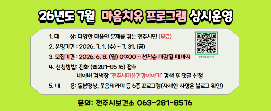 26년도 7월 마음치유 프로그램 상시운영
1. 대상: 다양한 마음의 문제를 겪는 전주시민(무료)
2. 운영기간: 2026.7.1.(수)~7.31.(금)
3. 모집기간: 2026.6.8.(월) 09:00~선착순 마감될 때까지
4. 신청방법: 전화(281-8576) 접수, 네이버 검색창 전주시마음건강이야기 검색 후 댓글 신청
5. 내용: 돌봄명상, 웃음테라피 등 6종 프로그램(자세한 사항은 블로그 확인)
문의: 전주시보건소 063-281-8576
(전주시마음건강이야기 홈페이지 연결 QR코드 있음)