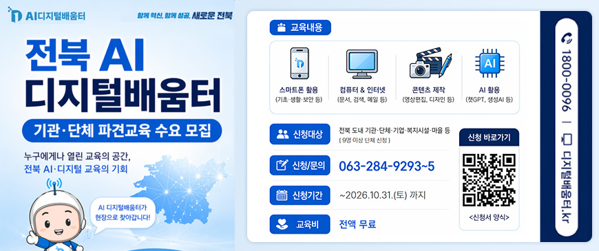 AI디지털배움터 
함께 혁신, 함께 성공, 새로운 전북
전북 AI 디지털배움터
기관·단체 파견교육 수요 모집
누구에게나 열린 교육의 공간, 전북 AI·디지털 교육의 기회
AI디지털배움터가 현장으로 찾아갑니다!
교육내용 : 스마트폰 활용(기초·생활·보안 등), 컴퓨터 & 인터넷(문서, 검색, 메일 등), 콘텐츠 제작(영상편집, 디자인 등), AI 활용(챗GPT, 생성AI 등)
신청대상 : 전북 도내 기관·단체·기업·복지시설·마을 등(9명 이상 단체 신청)
신청/문의 : 063-284-9293~5
신청기간 : ~ 2026.10.31.(토) 까지
교육비 : 전액 무료
신청바로가기 QR코드 링크 : https://docs.google.com/forms/d/e/1FAIpQLSc0QK5Lwu09OBFE4S02XYluE33_M8HyLKE-FqSYjL8Q08O8VA/viewform?pli=1 <신청서 양식>
1800-0096 | 디지털배운터.kr