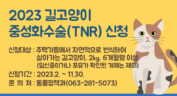 2023 길고양이 중성화수술(TNR) 신청
신청대상 : 주택가등에서 자연적으로 번식하여
                 살아가는 길고양이, 2kg, 6개월령 이상
                 (임신중이거나 포유가 확인된 개체는 제외)
신청기간 : 2023.2. ~ 11.30.
문 의 처 : 동물정책과(063-281-5073)
