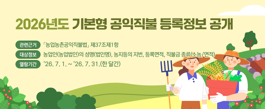 2026년도 기본형 공익직불 등록정보 공개
- 관련근거 : 「농업농촌공익직불법」 제37조제1항
- 대상정보 : 농업인(농업법인)의 성명(법인명), 농지등의 지번, 등록면적, 직불금 종류(소농/면적)
- 열람기간 : '26. 7. 1. ~ '26. 7. 31.(한 달간)