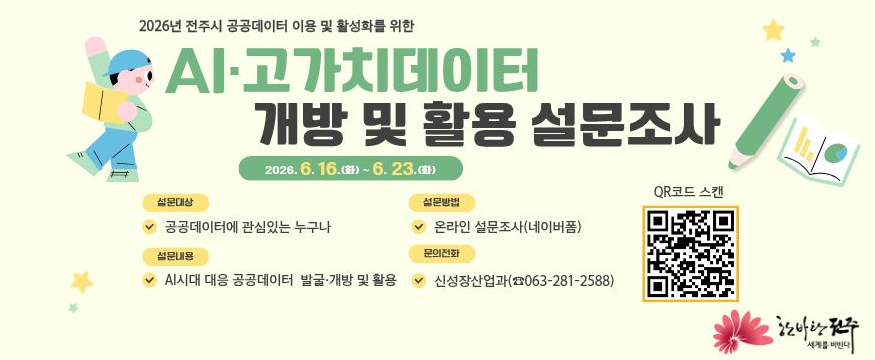 2026년 전주시 공공데이터 이용 및 활성화를 위한
AI·고가치데이터 개방 및 활용 설문조사
2026.6.16.(화)~6.23.(화)
설문대상: 공공데이터에 관심있는 누구나
설문내용: AI시대 대응 공공데이터 발국개방 및 활용
설문방법: 온라인 설문조사(네이버폼)
문의전화: 신성장산업과(063-281-2588)
QR코드 스캔(설문 QR코드 있음)