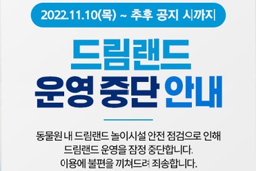 2022.11.10(목) ~ 추후 공지 시까지
드림랜드 운영 중단 안내
동물원내 드림랜드 놀이시설 안내 점검으로 인해
드림랜드 운영을 잠정 중단합니다.
이용에 불편을 끼쳐드려 죄송합니다.


