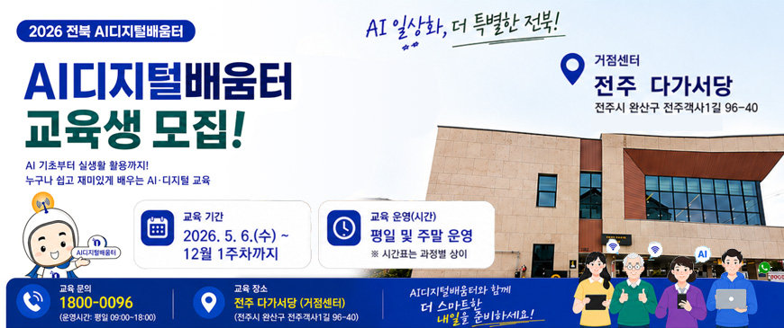 2026 전북 AI디지털배움터
AI디지털배움터 교육생 모집!
AI 기초부터 실생활 활용까지! 누구나 쉽고 재미있게 배우는 AI·디지털 교육
AI 일상화, 더 특별한 전북!
거점센터 : 전주 다가성당 전주시 완산구 전주객사1길 96-40
교육기간 : 2026.5.6.(수) ~ 12월 1주차까지
교육 운영(시간) : 평일 및 주말 운영 ※ 시간표는 과정별 상이
교육 문의 : 1800-0096(운영시간 : 평일 09:00 ~ 18:00)
교육 장소 : 전주 다가성당(거점센터) 전주시 완산구 전주객사1길 96-40
AI디자털배움터와 함께 더 스마트한 내일을 준비하세요!