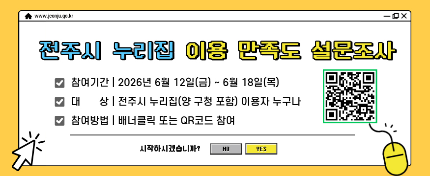 전주시 누리집 이용 만족도 설문조사
참여기간 : 2026냔 6월 12일(금) ~ 6월 18일(목)
대상 : 전주시 누리집(양 구청 포함) 이용자 누구나
참여방법 : 배너클릭 또는 QR코드 참여
시작하시겠습니까? NO, YES
설문참여 QR코드 있음