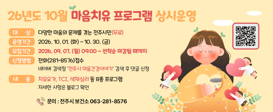 26년도 10월 마음치유 프로그램 상시운영
대상 : 다양한 마음의 문제를 겪는 전주시민(무료)
운영기간 : 2026.10.01.(화)~10.30(금)
모집기간 : 2026.09.07.(월)09:00~선착순 마감될 때까지
신청방법 : 전화(281-8576)접수 네이버 검색창 전주시 마음건강이야기 검색 후 댓글신청
내용 : 치유요가, TCI, 색채심리 등 8종 프로그램 자세한 사항은 블로그 확인
문의 : 전주시 보건소 063-281-8576
