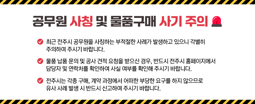 공무원 사칭 및 물구매 사기 주의
최근 전주시 공무원을 사칭하는 부적절한 사례가 발생하고 있으니 각별히 주의하여 주시기 바랍니다.
물품 납품 문의 및 공사 견적 요청을 받으신 경우, 반드시 전주시 홈페이지에서 담당자 및 연락처를 확인하여 사실 여부를 확인해 주시기 바랍니다.
전주시는 각종 구매, 계약 과정에서 어떠한 부당한 요구를 하지 않으므로 유사 사례 발생 시 반드시 신고하여 주시기 바랍니다.