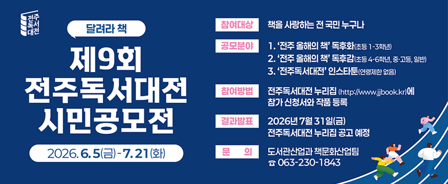 제9회전주독서대전시민공모전
2026.6.5(금)~7.21(화)
참여대상 : 책을 사랑하는 전 국민 누구나
공모분야 : 전주 올해의 책 독후화(초등1~3학년)
전주 올해의책 독후감(초등 4~6학년, 중고등, 일반)
전주독서대전 인스타툰(연령제한 없음)
참여방법 : 전주독서대전 누리집(https://www.jjbook.kr)에 참가 신청서와 작품 등록
결과발표 : 2026년 7월 31일(금) 전주독서대전 누리집 공지 예정
문 의 : 도서관산업과 책문화산업팀 ☎ 063-230-1843
