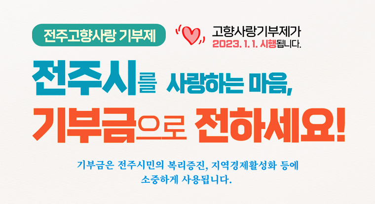 전주고향사랑 기부제
고향사랑기부제가 2023.1.1.시행됩니다.
전주시를 사랑하는 마음,
기부금으로 전하세요!
기부금은 전주시민의 복리증진, 지역경제활성화 등에
소중하게 사용됩니다.