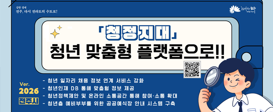 청정지대 청년 맞춤형 플랫폼으로!
링크 QR코드 있음
Ver.2026 전주시
- 청년 일자리 채용 정보 연계 서비스 강화
- 청년인재 DB 통해 맞춤형 정보 제공
- 청년정책제안 및 온라인 소통공간 통해 참여소통 확대
- 청년층 예비부부를 위한 공공예식장 안내 시스템 구축