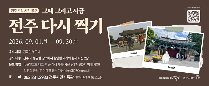 전주 추억 사진 공모
그때 그리고 지금
전주 다시 찍기
2026.9.1(화)~09.30 (수)
응모자격 : 전국민 누구나
공모내용 : 전주 내 동일한 장소에서 촬영한 과거와 현재 사진 2장
응모방법 : 1.큐알코드 태그 후 폼 작성 제출(사진 2장과 200자 이내 사연)
2. 전화 문의 후 이메일 접수 가능(phm0507@korea.kr)
문의 : 063.281.2933 전주시민기록관(전주시 덕진구 견훤로 264)