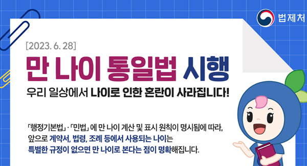 [2023.6.28]
만 나이 통일법 시행
우리 일상에서 나이로 인한 혼란이 사라집니다!
행정기본법, 민법에 만 나이 계산 및 표시 원칙이 명시됨에 따라,
앞으로 계약서, 법령, 조례 등에서 사용되는 나이는
특별한 규정이 없으면 만 나이로 본다는 점이 명확해집니다.