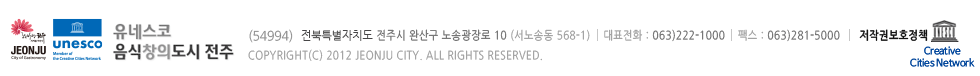 유네스코 음식창의도시 전주(560-700) 전라북도 전주시 완산고 노송광장로 10 (서노송동 568-1)  대표전화 : 063.281.2114  팩스 : 063.281.2700
COPYRIGHT(C) 2012 JEONJU CITY. ALL RIGHTS RESERVED.