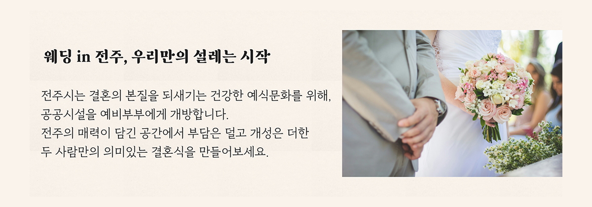 웨딩 in 전주, 우리만의 설레는 시작
            전주시는 결혼의 본질을 되새기는 건강한 예식문화를 위해, 공공시설을 예비부부에게 개방합니다.
            전주의 매력이 담긴 공간에서 부담은 덜고 개성은 더한 두 사람만의 의미있는 결혼식을 만들어보세요.