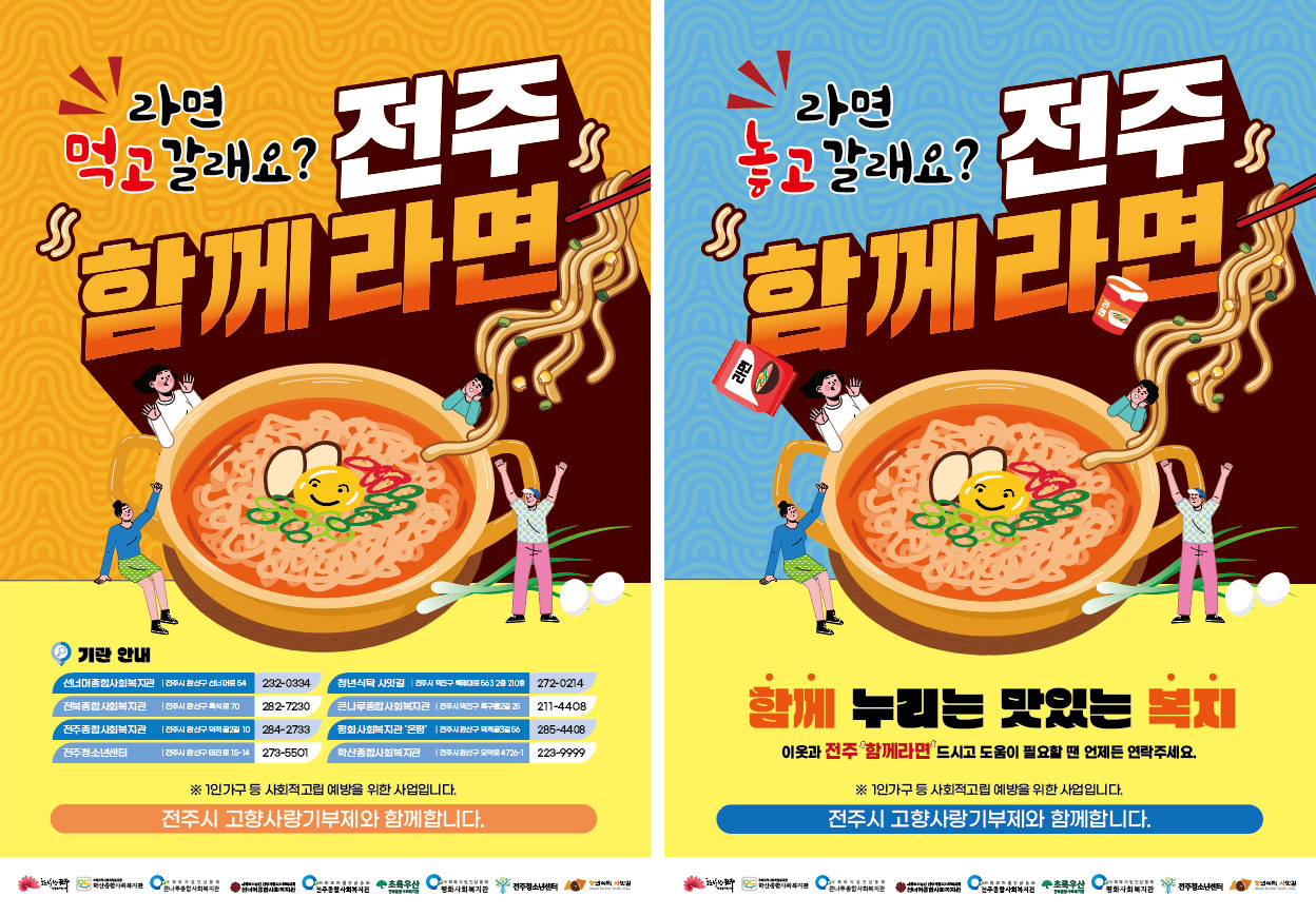 왼쪽 포스터 - 라면 먹고 갈래요? 전주 함께라면 기관안내 선너머종합사회복지관:전주시 완산구 선너머로 54 전화번호 232-0334, 청년식탁 사잇길:전주시 덕진구 백제대로 563 2층 210호 전화번호 272-0214, 전북종합사회복지관:전주시 완산구 흑석로 70 전화번호 282-7230, 큰나루종합사회복지관:전주시 덕진구 쪽구름2길 25 전화번호 211-4408, 전주종합사회복지관:전주시 완산구 덕적골2길 10 전화번호 284-2733, 평화사회복지관'온평':전주시 완산구 덕적골 3길 56
출처 : 전북중앙(http://www.jjn.co.kr) 전화번호 285-4408, 전주청소년센터:전주시 완산구 태평동 155 전화번호 273-5501, 학산종합사회복지관:전주시 완산구 모악로 4726-1 전화번호 223-9999 ※ 1인가구 등 사회적 고립 예방을 위한 사업입니다. 전주시 고향사랑기부제와 함께합니다.
오른쪽 포스터 - 라면 놓고 갈래요? 전주 함께라면 함께 누리는 맛있는 복지 이웃과 전주 함께라면 드시고 도움이 필요할 땐 언제든 연락주세요. ※ 1인가구 등 사회적 고립 예방을 위한 사업입니다. 전주시 고향사랑기부제와 함께합니다.
한바탕전주, 학산종합사회복지관, 큰나루종합사회복지관, 선너머종합사회복지관, 전북종합사회복지관, 초록우산, 평화사회복지관, 전주청소년센터, 청년식탁 사잇길이 함께합니다.